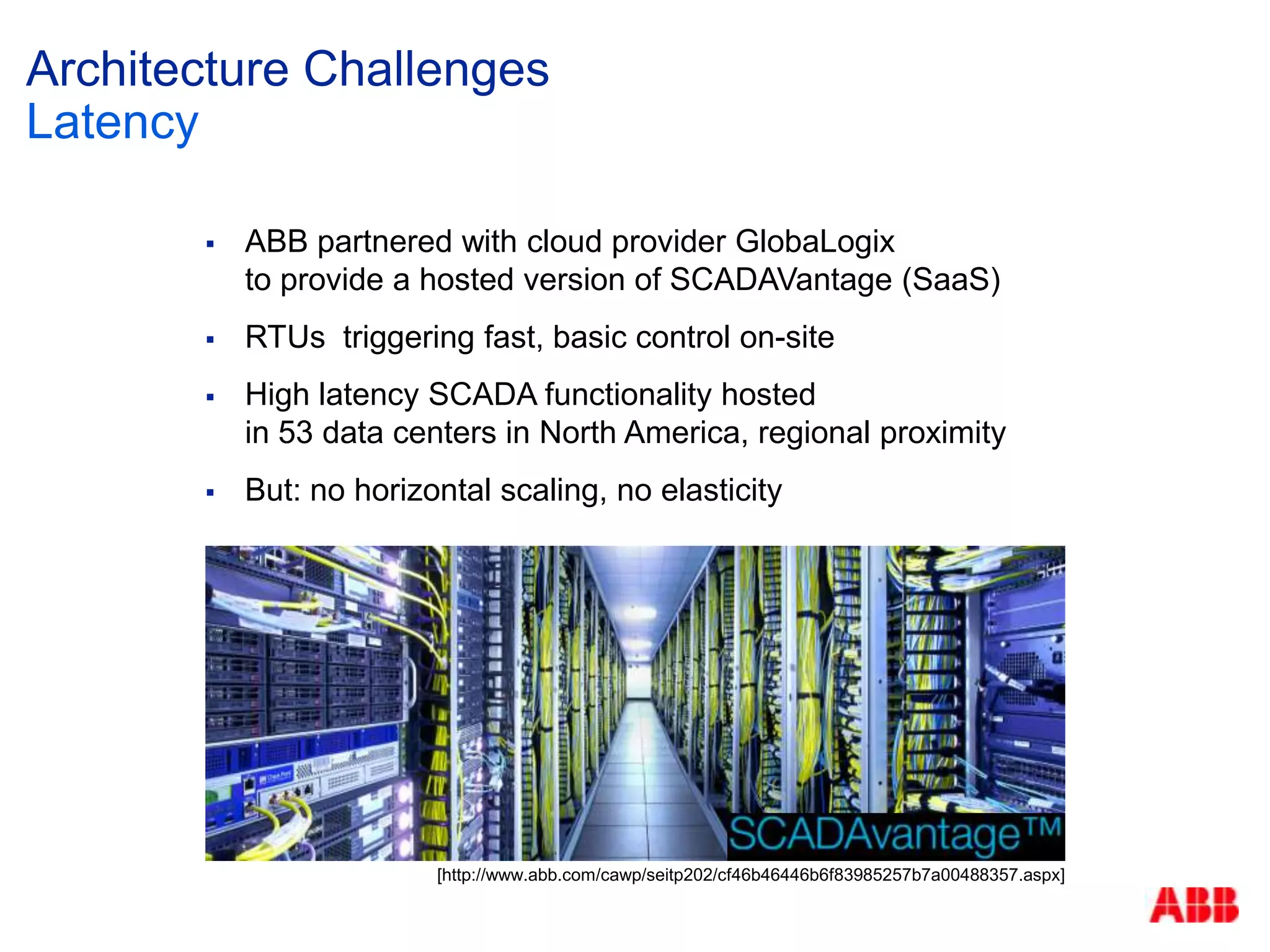  ABB partnered with cloud provider GlobaLogix
to provide a hosted version of SCADAVantage (SaaS)
 RTUs triggering fast, basic control on-site
 High latency SCADA functionality hosted
in 53 data centers in North America, regional proximity
 But: no horizontal scaling, no elasticity
Architecture Challenges
Latency
[http://www.abb.com/cawp/seitp202/cf46b46446b6f83985257b7a00488357.aspx]
 