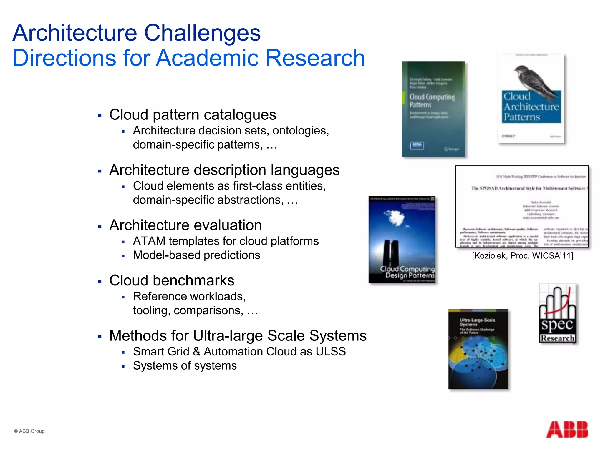 Architecture Challenges
 Cloud pattern catalogues
 Architecture decision sets, ontologies,
domain-specific patterns, …
 Architecture description languages
 Cloud elements as first-class entities,
domain-specific abstractions, …
 Architecture evaluation
 ATAM templates for cloud platforms
 Model-based predictions
 Cloud benchmarks
 Reference workloads,
tooling, comparisons, …
 Methods for Ultra-large Scale Systems
 Smart Grid & Automation Cloud as ULSS
 Systems of systems
Directions for Academic Research
© ABB Group
[Koziolek, Proc. WICSA‟11]
 