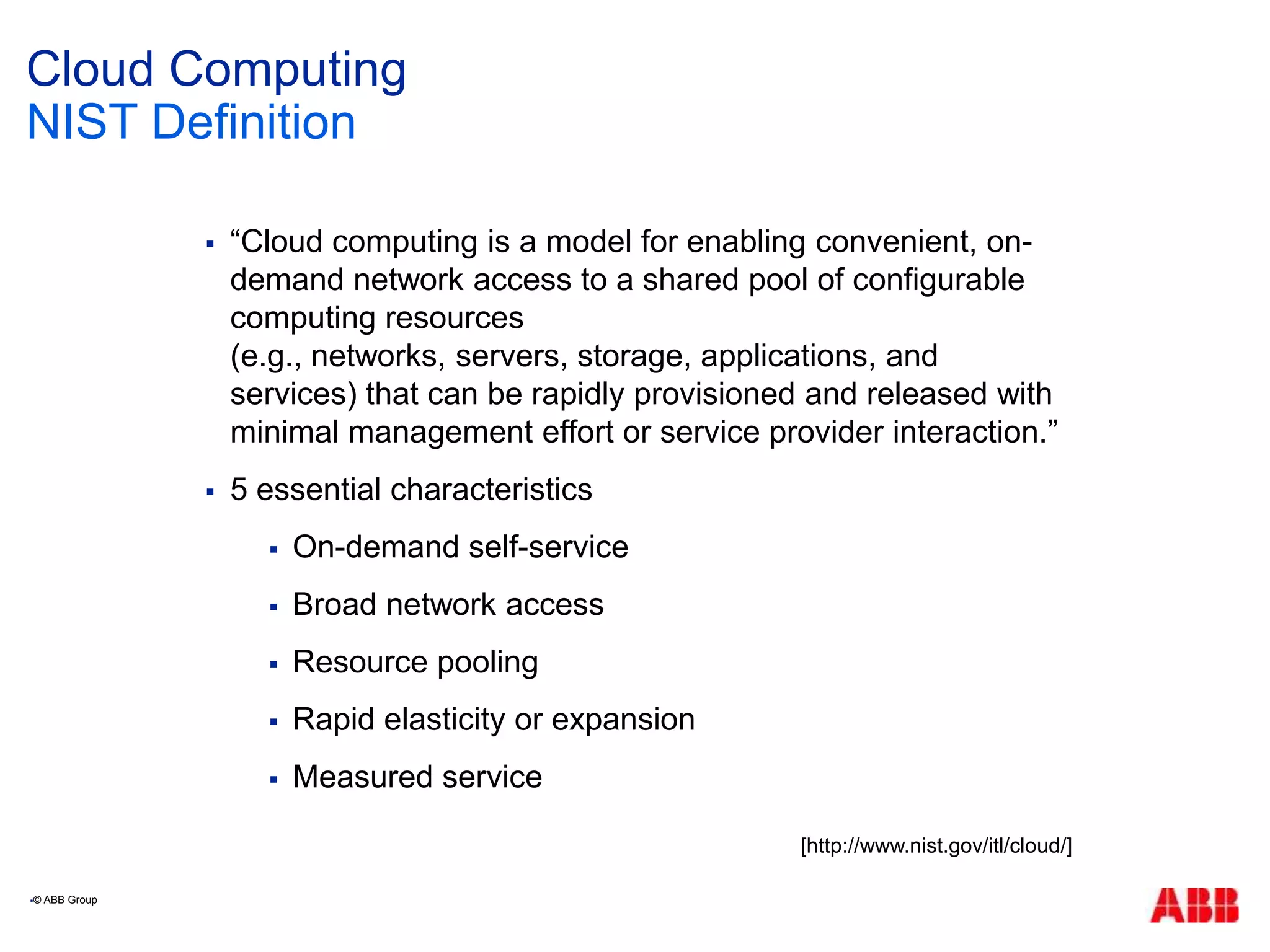 Cloud Computing
 “Cloud computing is a model for enabling convenient, on-
demand network access to a shared pool of configurable
computing resources
(e.g., networks, servers, storage, applications, and
services) that can be rapidly provisioned and released with
minimal management effort or service provider interaction.”
 5 essential characteristics
 On-demand self-service
 Broad network access
 Resource pooling
 Rapid elasticity or expansion
 Measured service
NIST Definition
© ABB Group
[http://www.nist.gov/itl/cloud/]
 