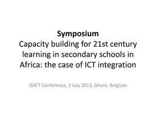 Symposium
Capacity building for 21st century
learning in secondary schools in
Africa: the case of ICT integration
ISATT Conference, 2 July 2013, Ghent, Belgium
 