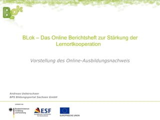 BLok – Das Online Berichtsheft zur Stärkung der
Lernortkooperation
Vorstellung des Online-Ausbildungsnachweis
Andreas Ueberschaer
BPS Bildungsportal Sachsen GmbH
 