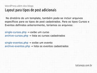 WordPress além dos blogs
Layout para tipos de post adicionais
tatianeps.com.br
No diretório de um template, também pode-se incluir arquivos
específicos para os tipos de post cadastrados. Para os tipos Cursos e
Eventos definidos anteriormente, teríamos os arquivos:
single-cursos.php exibe um curso→
archive-cursos.php lista os cursos cadastrados→
single-eventos.php exibe um evento→
archive-eventos.php lista os eventos cadastrados→
 
