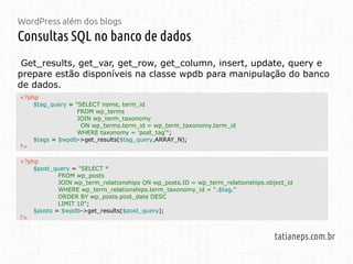 WordPress além dos blogs
Consultas SQL no banco de dados
tatianeps.com.br
Get_results, get_var, get_row, get_column, insert, update, query e
prepare estão disponíveis na classe wpdb para manipulação do banco
de dados.
<?php
$post_query = "SELECT *
FROM wp_posts
JOIN wp_term_relationships ON wp_posts.ID = wp_term_relationships.object_id
WHERE wp_term_relationships.term_taxonomy_id = ".$tag."
ORDER BY wp_posts.post_date DESC
LIMIT 10";
$posts = $wpdb->get_results($post_query);
?>
<?php
$tag_query = "SELECT name, term_id
FROM wp_terms
JOIN wp_term_taxonomy
ON wp_terms.term_id = wp_term_taxonomy.term_id
WHERE taxonomy = 'post_tag'";
$tags = $wpdb->get_results($tag_query,ARRAY_N);
?>
 