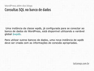 WordPress além dos blogs
Consultas SQL no banco de dados
tatianeps.com.br
Uma instância da classe wpdb, já configurada para se conectar ao
banco de dados do WordPress, está disponível utilizando a variável
global $wpdb.
Para utilizar outros bancos de dados, uma nova instância de wpdb
deve ser criada com as informações de conexão apropriadas.
 