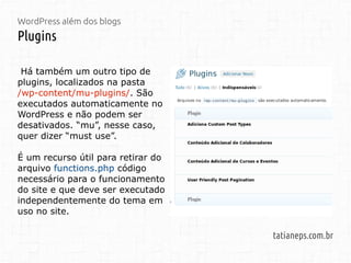 WordPress além dos blogs
Plugins
tatianeps.com.br
Há também um outro tipo de
plugins, localizados na pasta
/wp-content/mu-plugins/. São
executados automaticamente no
WordPress e não podem ser
desativados. “mu”, nesse caso,
quer dizer “must use”.
É um recurso útil para retirar do
arquivo functions.php código
necessário para o funcionamento
do site e que deve ser executado
independentemente do tema em
uso no site.
 