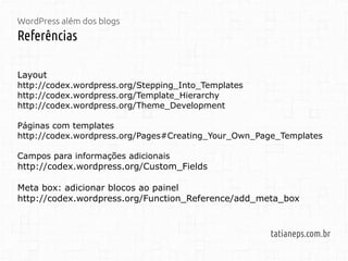 WordPress além dos blogs
Referências
tatianeps.com.br
Layout
http://codex.wordpress.org/Stepping_Into_Templates
http://codex.wordpress.org/Template_Hierarchy
http://codex.wordpress.org/Theme_Development
Páginas com templates
http://codex.wordpress.org/Pages#Creating_Your_Own_Page_Templates
Campos para informações adicionais
http://codex.wordpress.org/Custom_Fields
Meta box: adicionar blocos ao painel
http://codex.wordpress.org/Function_Reference/add_meta_box
 
