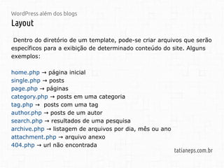WordPress além dos blogs
Layout
tatianeps.com.br
Dentro do diretório de um template, pode-se criar arquivos que serão
específicos para a exibição de determinado conteúdo do site. Alguns
exemplos:
home.php → página inicial
single.php posts→
page.php páginas→
category.php posts em uma categoria→
tag.php posts com uma tag→
author.php posts de um autor→
search.php resultados de uma pesquisa→
archive.php listagem de arquivos por dia, mês ou ano→
attachment.php arquivo anexo→
404.php url não encontrada→
 