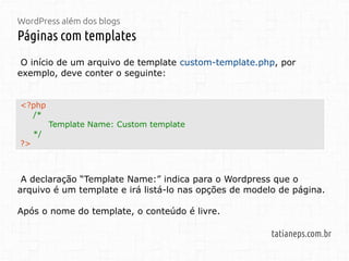 WordPress além dos blogs
Páginas com templates
tatianeps.com.br
<?php
/*
Template Name: Custom template
*/
?>
O início de um arquivo de template custom-template.php, por
exemplo, deve conter o seguinte:
A declaração “Template Name:” indica para o Wordpress que o
arquivo é um template e irá listá-lo nas opções de modelo de página.
Após o nome do template, o conteúdo é livre.
 