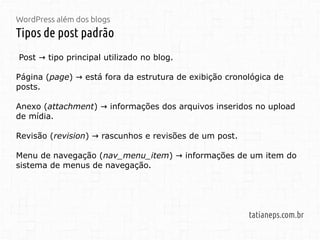 WordPress além dos blogs
Tipos de post padrão
tatianeps.com.br
Post tipo principal utilizado no blog.→
Página (page) está fora da estrutura de exibição cronológica de→
posts.
Anexo (attachment) informações dos arquivos inseridos no upload→
de mídia.
Revisão (revision) rascunhos e revisões de um post.→
Menu de navegação (nav_menu_item) informações de um item do→
sistema de menus de navegação.
 
