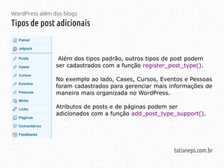 WordPress além dos blogs
Tipos de post adicionais
tatianeps.com.br
Além dos tipos padrão, outros tipos de post podem
ser cadastrados com a função register_post_type().
No exemplo ao lado, Cases, Cursos, Eventos e Pessoas
foram cadastrados para gerenciar mais informações de
maneira mais organizada no WordPress.
Atributos de posts e de páginas podem ser
adicionados com a função add_post_type_support().
 