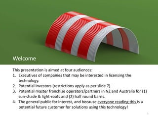 1
Welcome
This presentation is aimed at four audiences:
1. Executives of companies that may be interested in licensing the
technology.
2. Potential investors (restrictions apply as per slide 7).
3. Potential master franchise operators/partners in NZ and Australia for (1)
sun-shade & light-roofs and (2) half round barns.
4. The general public for interest, and because everyone reading this is a
potential future customer for solutions using this technology!
 