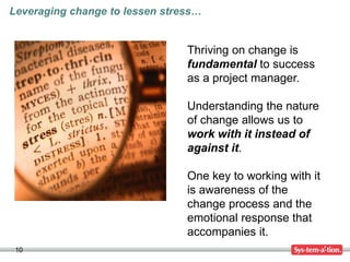 10
Thriving on change is
fundamental to success
as a project manager.
Understanding the nature
of change allows us to
work with it instead of
against it.
One key to working with it
is awareness of the
change process and the
emotional response that
accompanies it.
Leveraging change to lessen stress…
 