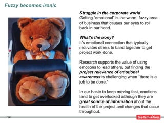 14
Struggle in the corporate world
Getting “emotional” is the warm, fuzzy area
of business that causes our eyes to roll
back in our head.
What’s the irony?
It’s emotional connection that typically
motivates others to band together to get
project work done.
Research supports the value of using
emotions to lead others, but finding the
project relevance of emotional
awareness is challenging when “there is a
job to be done.”
In our haste to keep moving fast, emotions
tend to get overlooked although they are
great source of information about the
health of the project and changes that occur
throughout.
Fuzzy becomes ironic
 
