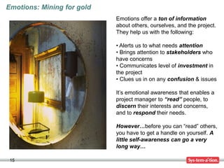 15
Emotions: Mining for gold
Emotions offer a ton of information
about others, ourselves, and the project.
They help us with the following:
• Alerts us to what needs attention
• Brings attention to stakeholders who
have concerns
• Communicates level of investment in
the project
• Clues us in on any confusion & issues
It’s emotional awareness that enables a
project manager to “read” people, to
discern their interests and concerns,
and to respond their needs.
However…before you can “read” others,
you have to get a handle on yourself. A
little self-awareness can go a very
long way…
 