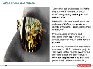 17
Emotional self-awareness is another
way source of information about
what’s happening inside you and
around you.
We tend to discount emotions at work
as being of little or no value for a
variety of reasons – pace, experience,
culture, etc.
Understanding emotions and
managing them appropriately is
complicated – emotions are seen as
private.
As a result, they are often overlooked
as a source of information in projects.
The irony is that people experience
emotions about projects everyday
whether they realize it or not. And
guess what…others are watching!
Value of self-awareness
 