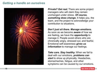18
Getting a handle on ourselves
Private? Get real. There are some project
managers who will claim they remain
unchanged under stress. Of course,
something does change. It helps you, the
team, and the project to acknowledge your
contribution to situations.
Don’t just sit there. Manage emotions.
As soon as we become aware of how we
are feeling, we have the opportunity to
manage it. People avoid others who are
chronically angry, stressed out, and fearful.
Emotional self-awareness gives us
information to manage our feelings.
Take care. Stay healthy. When we fail to
deal with our emotions, problems can
start to show up physically. Headaches,
stomachaches, fatigue, and other
symptoms can be caused by our emotions.
 