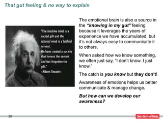 20
That gut feeling & no way to explain
The emotional brain is also a source in
the “knowing in my gut” feeling
because it leverages the years of
experience we have accumulated, but
it’s not always easy to communicate it
to others.
When asked how we know something,
we often just say, “I don’t know. I just
know.”
The catch is you know but they don’t!
Awareness of emotions helps us better
communicate & manage change.
But how can we develop our
awareness?
 