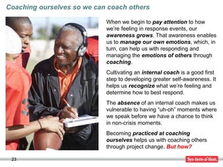 23
Coaching ourselves so we can coach others
When we begin to pay attention to how
we’re feeling in response events, our
awareness grows. That awareness enables
us to manage our own emotions, which, in
turn, can help us with responding and
managing the emotions of others through
coaching.
Cultivating an internal coach is a good first
step to developing greater self-awareness. It
helps us recognize what we’re feeling and
determine how to best respond.
The absence of an internal coach makes us
vulnerable to having “uh-oh” moments where
we speak before we have a chance to think
in non-crisis moments.
Becoming practiced at coaching
ourselves helps us with coaching others
through project change. But how?
 