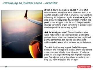 24
Developing an internal coach – overview
Break it down then take a 30,000 ft view of it.
After an event, recognize what the event was, how
you felt about it, and what, if anything, you would do
differently if it happened again. Consider if you’ve
had the same response to a similar event in the
past. Is this a trigger point for you? Do you need to
change something or put something in place so you
don’t respond the same way again?
Ask for what you need. We can’t address what
we’re not aware of so seek feedback. Getting the
perspective of others on how we behave might feel
painful sometimes, but it gives us a chance to
address blind spots all of us have for our behavior.
Track it. Another way to gain insight into your
behavior and feelings is to journal. Don’t stop at text
– use numbers, charts, draw pictures. It’s also a
place for tackling something that might be nagging
you. Sometimes just writing about something can
help you work through it and let it go.
 