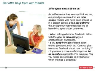 25
Get little help from our friends
Blind spots sneak up on us!
As self-observant as we may think we are,
our paradigms ensure that we miss
things. People who have been around us
in a project context often see patterns
that escape our notice because we all
have blind spots about ourselves.
• When asking others for feedback, listen
with the goal of increasing your
emotional self-awareness.
• Stay away from generalized, open-
ended questions, such as, “Can you give
me some feedback about how I’m doing?”
• If you want a more useful response, be
as specific as possible. For example, “Do
you notice any changes in my behavior
when we miss a deadline?”
 