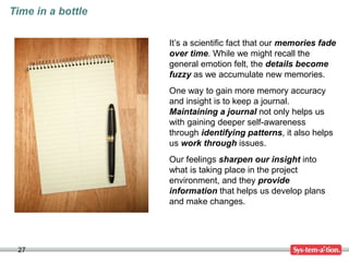 27
Time in a bottle
It’s a scientific fact that our memories fade
over time. While we might recall the
general emotion felt, the details become
fuzzy as we accumulate new memories.
One way to gain more memory accuracy
and insight is to keep a journal.
Maintaining a journal not only helps us
with gaining deeper self-awareness
through identifying patterns, it also helps
us work through issues.
Our feelings sharpen our insight into
what is taking place in the project
environment, and they provide
information that helps us develop plans
and make changes.
 