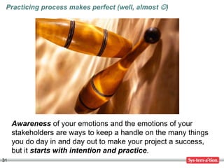 31
Awareness of your emotions and the emotions of your
stakeholders are ways to keep a handle on the many things
you do day in and day out to make your project a success,
but it starts with intention and practice.
Practicing process makes perfect (well, almost )
 