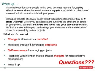 Wrap up…
32
Questions???
What we discussed
It’s a challenge for some people to find good business reasons for paying
attention to emotions, but emotions are a key piece of data in a collection of
information that can make or break your project.
Managing projects effectively doesn’t start with getting stakeholder buy-in. It
starts with you. Before you can assess and tune into the emotions of others
on your project, you must be aware and tuned into your own emotions first.
We’ll take a look at how you can leverage your emotions and the emotions of
others to successfully deliver projects.
 Change is all around us revisited
 Managing through & leveraging emotions
 Self-awareness & managing projects
 Practicing with intention makes creates insights for more effective
management
 Wrap it up!
 