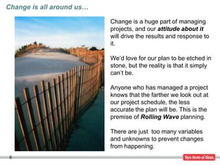 6
Change is a huge part of managing
projects, and our attitude about it
will drive the results and response to
it.
We’d love for our plan to be etched in
stone, but the reality is that it simply
can’t be.
Anyone who has managed a project
knows that the farther we look out at
our project schedule, the less
accurate the plan will be. This is the
premise of Rolling Wave planning.
There are just too many variables
and unknowns to prevent changes
from happening.
Change is all around us…
 
