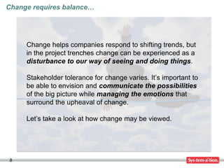 8
Change helps companies respond to shifting trends, but
in the project trenches change can be experienced as a
disturbance to our way of seeing and doing things.
Stakeholder tolerance for change varies. It’s important to
be able to envision and communicate the possibilities
of the big picture while managing the emotions that
surround the upheaval of change.
Let’s take a look at how change may be viewed.
Change requires balance…
 