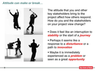 9
The attitude that you and other
key stakeholders bring to the
project affect how others respond.
How do you and the stakeholders
on your project view change?
 Does it feel like an interruption to
stability or the start of a journey
 Perhaps it seems like a
response to a disturbance or a
path to innovation
 Maybe it is immediately
experienced as a problem or
seen as a great opportunity
Attitude can make or break…
 