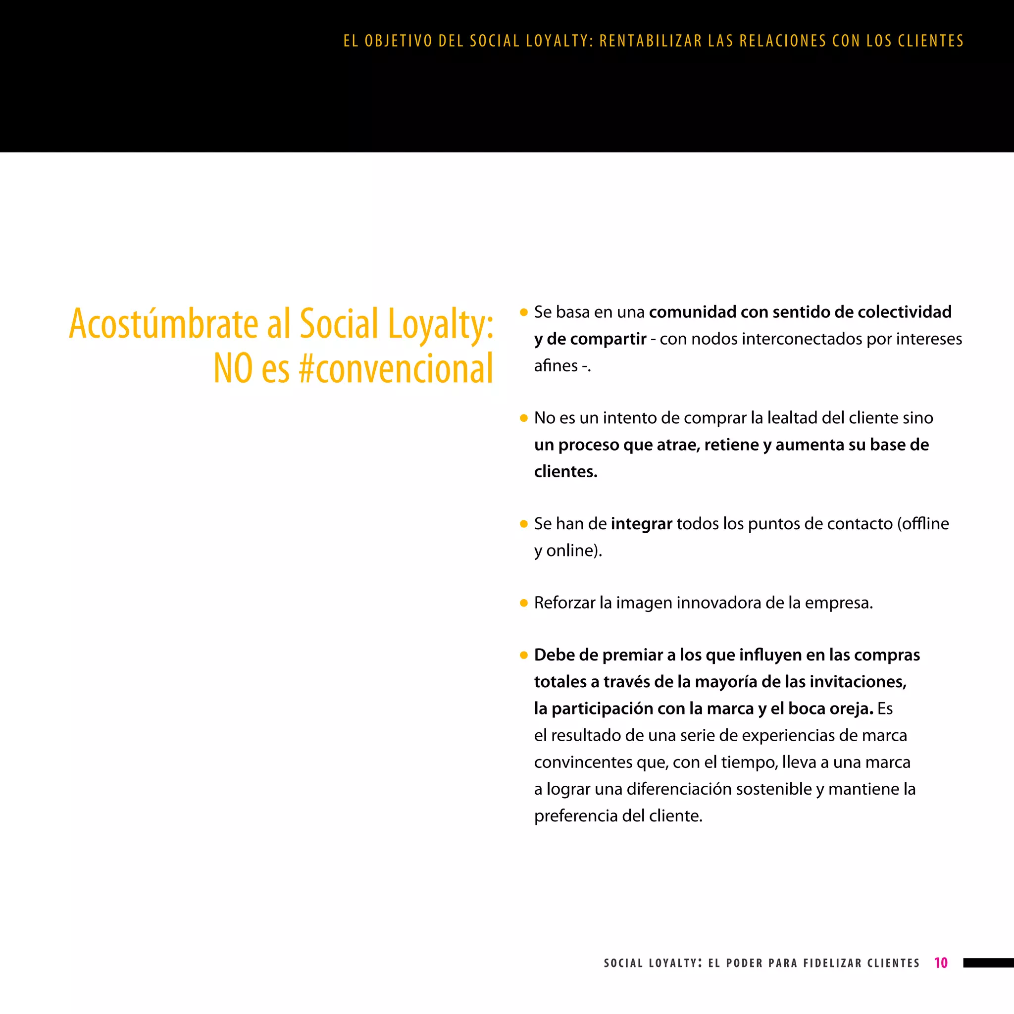 EL OBJETIVO DEL SOCIAL LOYALTY: RENTABILIZAR LAS RELACIONES CON LOS CLIENTES

Acostúmbrate al Social Loyalty:
NO es #convencional

Se basa en una comunidad con sentido de colectividad
y de compartir - con nodos interconectados por intereses
afines -.

● 

No es un intento de comprar la lealtad del cliente sino
un proceso que atrae, retiene y aumenta su base de
clientes.

● 

Se han de integrar todos los puntos de contacto (offline
y online).

● 

Reforzar la imagen innovadora de la empresa.

● 

Debe de premiar a los que influyen en las compras
totales a través de la mayoría de las invitaciones,
la participación con la marca y el boca oreja. Es
el resultado de una serie de experiencias de marca
convincentes que, con el tiempo, lleva a una marca
a lograr una diferenciación sostenible y mantiene la
preferencia del cliente.

● 

social loyalty: el poder para fidelizar clientes

10

 