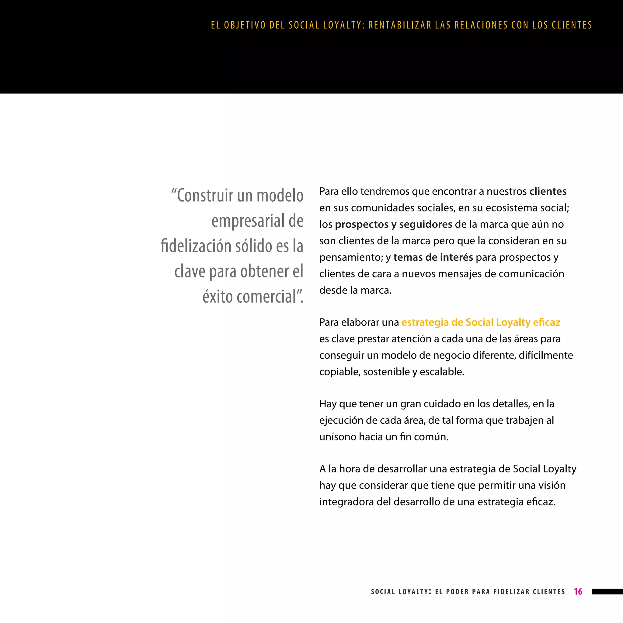 EL OBJETIVO DEL SOCIAL LOYALTY: RENTABILIZAR LAS RELACIONES CON LOS CLIENTES

“Construir un modelo
empresarial de
fidelización sólido es la
clave para obtener el
éxito comercial”.

Para ello tendremos que encontrar a nuestros clientes
en sus comunidades sociales, en su ecosistema social;
los prospectos y seguidores de la marca que aún no
son clientes de la marca pero que la consideran en su
pensamiento; y temas de interés para prospectos y
clientes de cara a nuevos mensajes de comunicación
desde la marca.
Para elaborar una estrategia de Social Loyalty eficaz
es clave prestar atención a cada una de las áreas para
conseguir un modelo de negocio diferente, difícilmente
copiable, sostenible y escalable.
Hay que tener un gran cuidado en los detalles, en la
ejecución de cada área, de tal forma que trabajen al
unísono hacia un fin común.
A la hora de desarrollar una estrategia de Social Loyalty
hay que considerar que tiene que permitir una visión
integradora del desarrollo de una estrategia eficaz.

social loyalty: el poder para fidelizar clientes

16

 