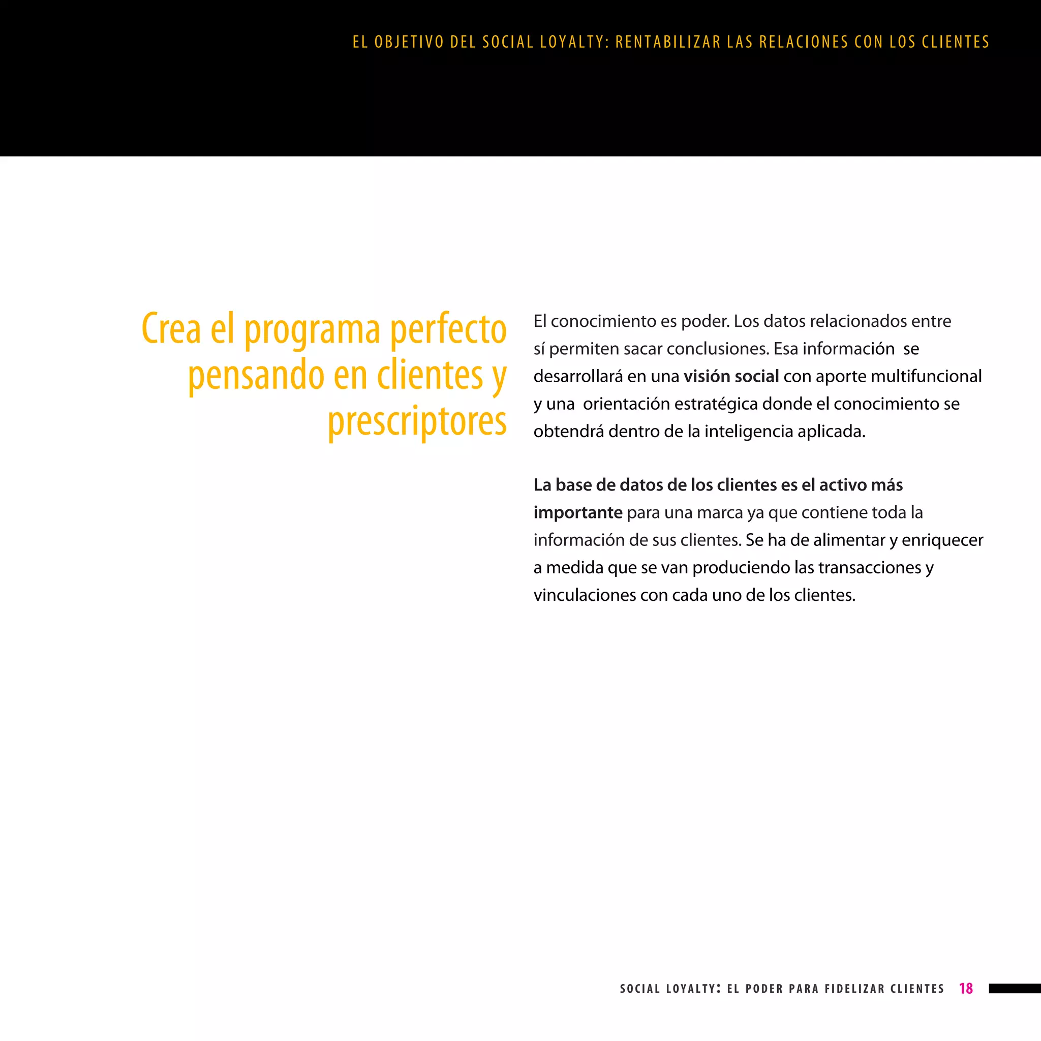 EL OBJETIVO DEL SOCIAL LOYALTY: RENTABILIZAR LAS RELACIONES CON LOS CLIENTES

Crea el programa perfecto
pensando en clientes y
prescriptores

El conocimiento es poder. Los datos relacionados entre
sí permiten sacar conclusiones. Esa información se
desarrollará en una visión social con aporte multifuncional
y una orientación estratégica donde el conocimiento se
obtendrá dentro de la inteligencia aplicada.
La base de datos de los clientes es el activo más
importante para una marca ya que contiene toda la
información de sus clientes. Se ha de alimentar y enriquecer
a medida que se van produciendo las transacciones y
vinculaciones con cada uno de los clientes.

social loyalty: el poder para fidelizar clientes

18

 