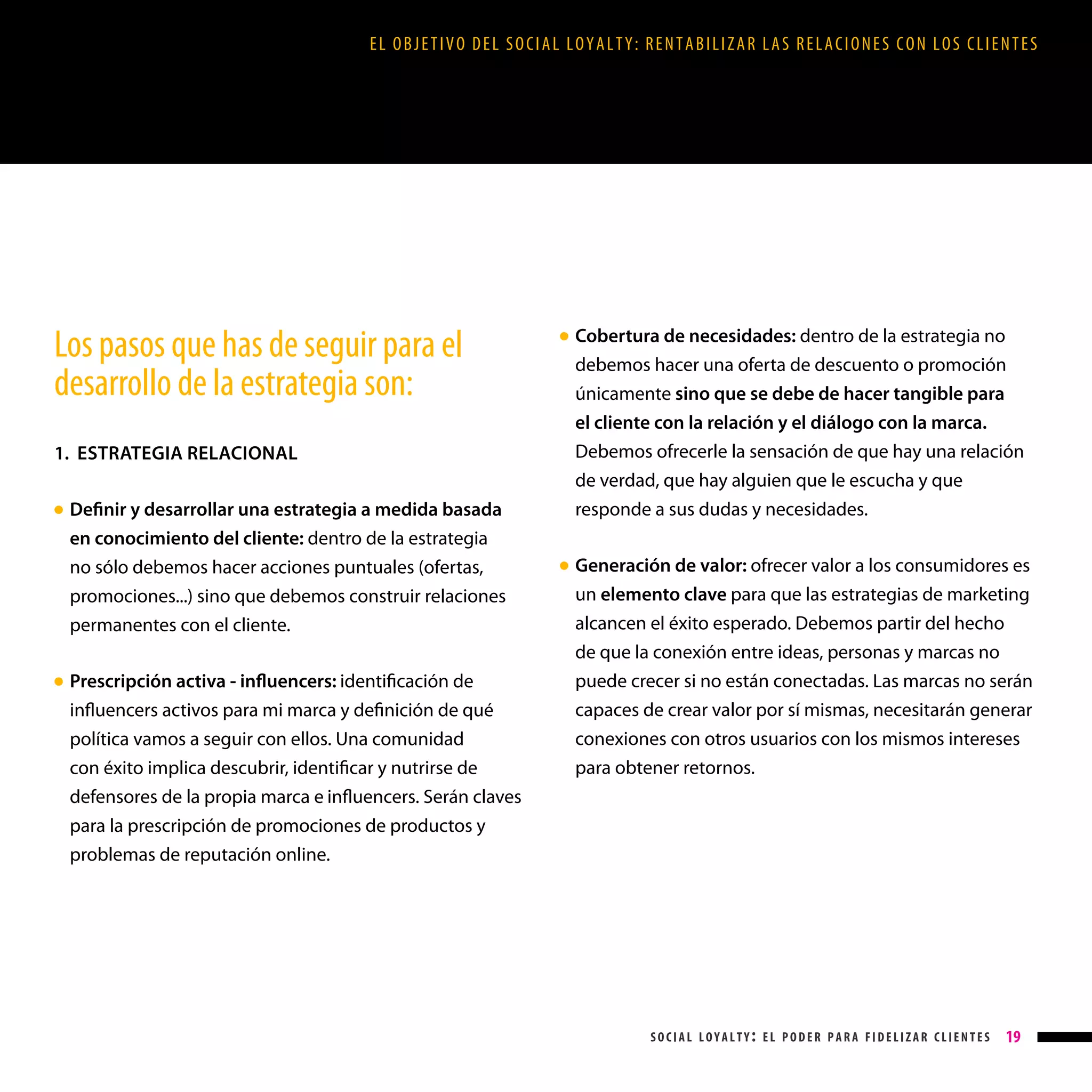 EL OBJETIVO DEL SOCIAL LOYALTY: RENTABILIZAR LAS RELACIONES CON LOS CLIENTES

Los pasos que has de seguir para el
desarrollo de la estrategia son:
1. ESTRATEGIA RELACIONAL
Definir y desarrollar una estrategia a medida basada
en conocimiento del cliente: dentro de la estrategia
no sólo debemos hacer acciones puntuales (ofertas,
promociones...) sino que debemos construir relaciones
permanentes con el cliente.

● 

Prescripción activa - influencers: identificación de
influencers activos para mi marca y definición de qué
política vamos a seguir con ellos. Una comunidad
con éxito implica descubrir, identificar y nutrirse de
defensores de la propia marca e influencers. Serán claves

● 

Cobertura de necesidades: dentro de la estrategia no
debemos hacer una oferta de descuento o promoción
únicamente sino que se debe de hacer tangible para
el cliente con la relación y el diálogo con la marca.
Debemos ofrecerle la sensación de que hay una relación
de verdad, que hay alguien que le escucha y que
responde a sus dudas y necesidades.

● 

Generación de valor: ofrecer valor a los consumidores es

● 

un elemento clave para que las estrategias de marketing
alcancen el éxito esperado. Debemos partir del hecho
de que la conexión entre ideas, personas y marcas no
puede crecer si no están conectadas. Las marcas no serán
capaces de crear valor por sí mismas, necesitarán generar
conexiones con otros usuarios con los mismos intereses
para obtener retornos.

para la prescripción de promociones de productos y
problemas de reputación online.

social loyalty: el poder para fidelizar clientes

19

 