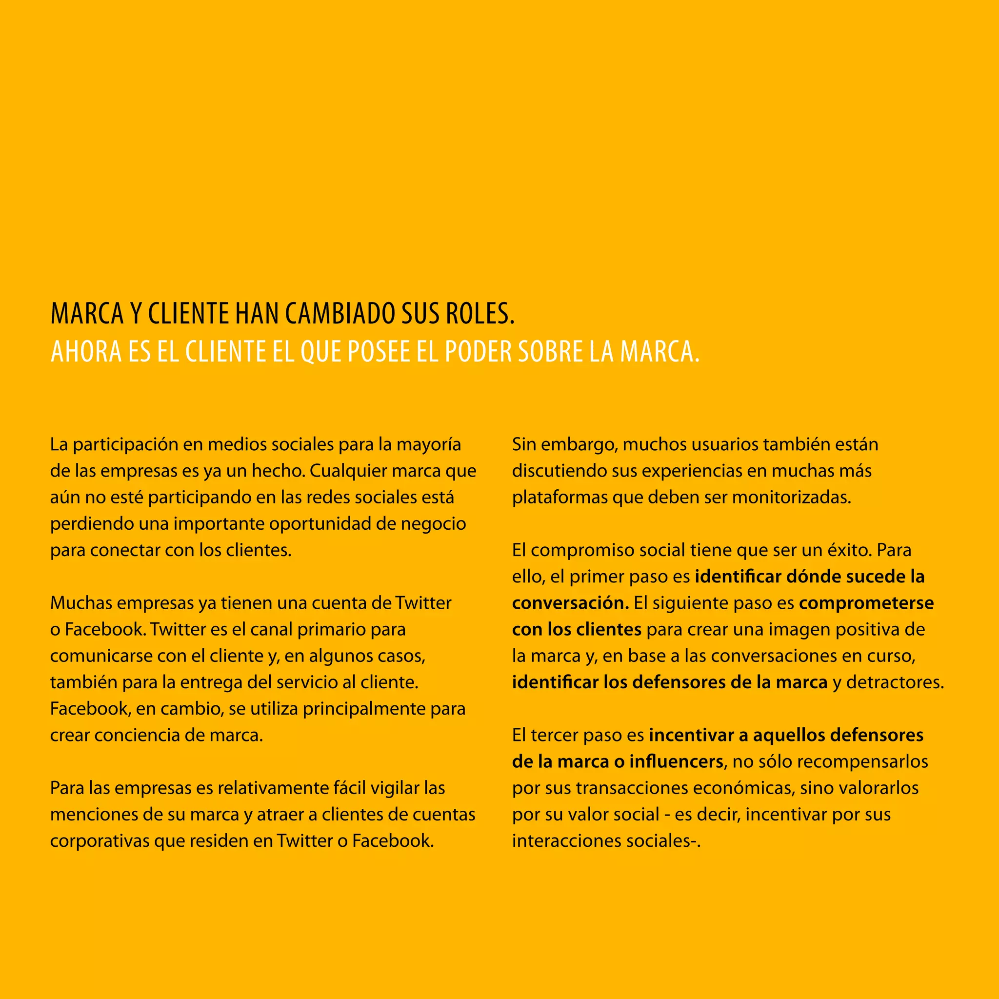 MARCA Y CLIENTE HAN CAMBIADO SUS ROLES.
AHORA ES EL CLIENTE EL QUE POSEE EL PODER SOBRE LA MARCA.
La participación en medios sociales para la mayoría
de las empresas es ya un hecho. Cualquier marca que
aún no esté participando en las redes sociales está
perdiendo una importante oportunidad de negocio
para conectar con los clientes.
Muchas empresas ya tienen una cuenta de Twitter
o Facebook. Twitter es el canal primario para
comunicarse con el cliente y, en algunos casos,
también para la entrega del servicio al cliente.
Facebook, en cambio, se utiliza principalmente para
crear conciencia de marca.
Para las empresas es relativamente fácil vigilar las
menciones de su marca y atraer a clientes de cuentas
corporativas que residen en Twitter o Facebook.

Sin embargo, muchos usuarios también están
discutiendo sus experiencias en muchas más
plataformas que deben ser monitorizadas.
El compromiso social tiene que ser un éxito. Para
ello, el primer paso es identificar dónde sucede la
conversación. El siguiente paso es comprometerse
con los clientes para crear una imagen positiva de
la marca y, en base a las conversaciones en curso,
identificar los defensores de la marca y detractores.
El tercer paso es incentivar a aquellos defensores
de la marca o influencers, no sólo recompensarlos
por sus transacciones económicas, sino valorarlos
por su valor social - es decir, incentivar por sus
interacciones sociales-.

social loyalty: el poder para fidelizar

2

 