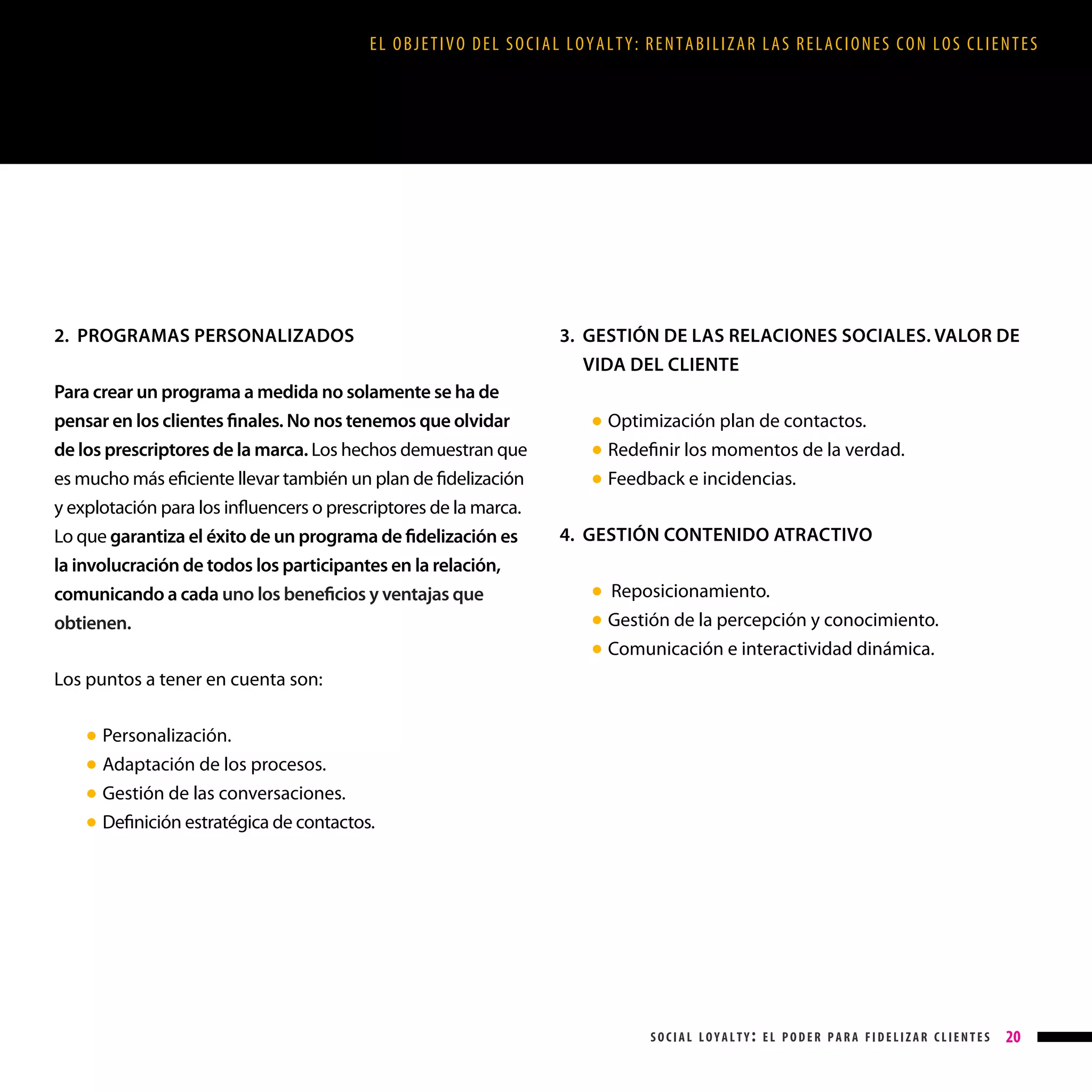 EL OBJETIVO DEL SOCIAL LOYALTY: RENTABILIZAR LAS RELACIONES CON LOS CLIENTES

2. PROGRAMAS PERSONALIZADOS
Para crear un programa a medida no solamente se ha de
pensar en los clientes finales. No nos tenemos que olvidar
de los prescriptores de la marca. Los hechos demuestran que
es mucho más eficiente llevar también un plan de fidelización
y explotación para los influencers o prescriptores de la marca.
Lo que garantiza el éxito de un programa de fidelización es
la involucración de todos los participantes en la relación,
comunicando a cada uno los beneficios y ventajas que
obtienen.

3. GESTIÓN DE LAS RELACIONES SOCIALES. VALOR DE

VIDA DEL CLIENTE
●
●
●

Optimización plan de contactos.
Redefinir los momentos de la verdad.
Feedback e incidencias.

4. GESTIÓN CONTENIDO ATRACTIVO
●
●
●

Reposicionamiento.
Gestión de la percepción y conocimiento.
Comunicación e interactividad dinámica.

Los puntos a tener en cuenta son:
●
●
●
●

Personalización.
Adaptación de los procesos.
Gestión de las conversaciones.
Definición estratégica de contactos.

social loyalty: el poder para fidelizar clientes

20

 