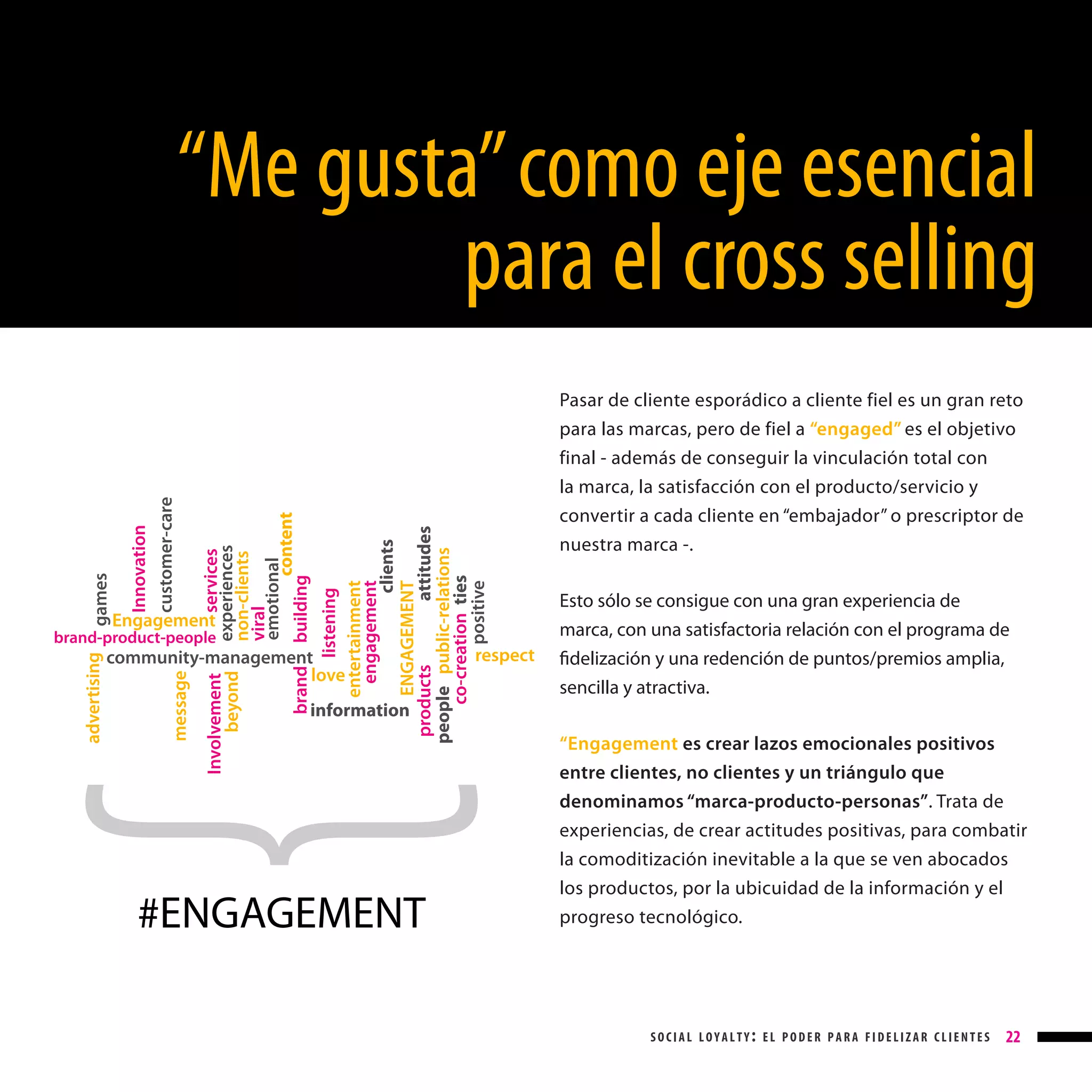 Engagement

brand

Involvement
beyond

community-management
love
message

advertising

brand-product-people

listening
entertainment
engagement
clients
ENGAGEMENT
products
attitudes
people public-relations
co-creation ties
positive

services
experiences
non-clients
viral
emotional
content
building

Innovation
customer-care

games

“Me gusta” como eje esencial
para el cross selling

respect

Pasar de cliente esporádico a cliente fiel es un gran reto
para las marcas, pero de fiel a “engaged” es el objetivo
final - además de conseguir la vinculación total con
la marca, la satisfacción con el producto/servicio y
convertir a cada cliente en “embajador” o prescriptor de
nuestra marca -.
Esto sólo se consigue con una gran experiencia de
marca, con una satisfactoria relación con el programa de
fidelización y una redención de puntos/premios amplia,
sencilla y atractiva.

information

#ENGAGEMENT

“Engagement es crear lazos emocionales positivos
entre clientes, no clientes y un triángulo que
denominamos “marca-producto-personas”. Trata de
experiencias, de crear actitudes positivas, para combatir
la comoditización inevitable a la que se ven abocados
los productos, por la ubicuidad de la información y el
progreso tecnológico.

social loyalty: el poder para fidelizar clientes

22

 