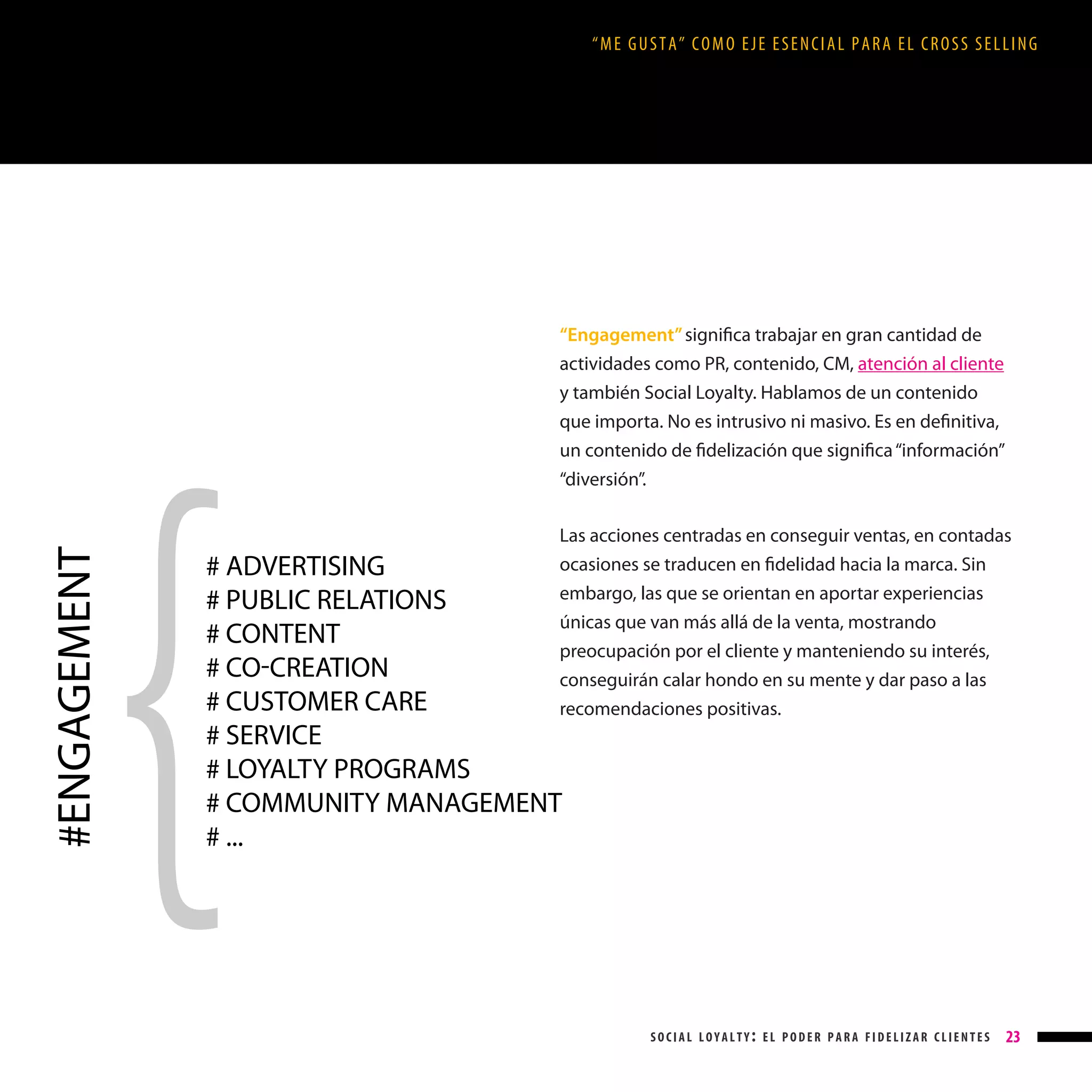 “ME GUSTA” COMO EJE ESENCIAL PARA EL CROSS SELLING

#ENGAGEMENT

“Engagement” significa trabajar en gran cantidad de
actividades como PR, contenido, CM, atención al cliente
y también Social Loyalty. Hablamos de un contenido
que importa. No es intrusivo ni masivo. Es en definitiva,
un contenido de fidelización que significa “información”
“diversión”.
Las acciones centradas en conseguir ventas, en contadas
ocasiones se traducen en fidelidad hacia la marca. Sin
embargo, las que se orientan en aportar experiencias
únicas que van más allá de la venta, mostrando
preocupación por el cliente y manteniendo su interés,
conseguirán calar hondo en su mente y dar paso a las
recomendaciones positivas.

# ADVERTISING
# PUBLIC RELATIONS
# CONTENT
# COCREATION
# CUSTOMER CARE
# SERVICE
# LOYALTY PROGRAMS
# COMMUNITY MANAGEMENT
# ...

social loyalty: el poder para fidelizar clientes

23

 