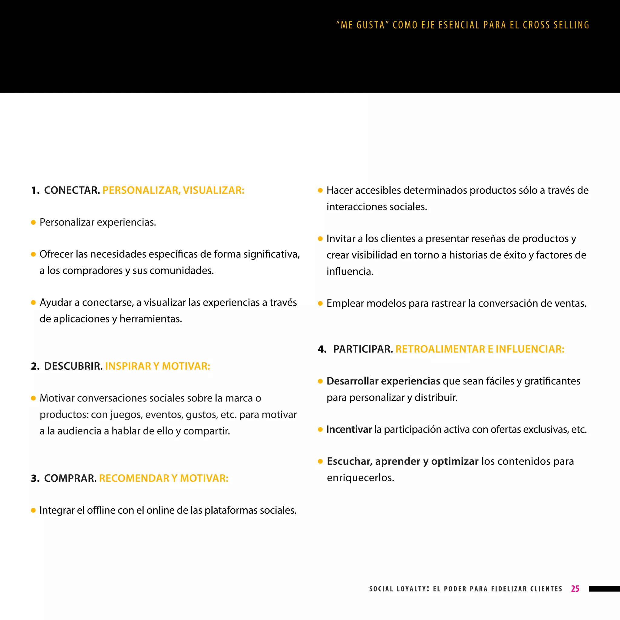 “ME GUSTA” COMO EJE ESENCIAL PARA EL CROSS SELLING

1. CONECTAR. PERSONALIZAR, VISUALIZAR:
●

Hacer accesibles determinados productos sólo a través de
interacciones sociales.

● 

Personalizar experiencias.
Invitar a los clientes a presentar reseñas de productos y
crear visibilidad en torno a historias de éxito y factores de
influencia.

● 

Ofrecer las necesidades específicas de forma significativa,
a los compradores y sus comunidades.

● 

Ayudar a conectarse, a visualizar las experiencias a través
de aplicaciones y herramientas.

● 

Emplear modelos para rastrear la conversación de ventas.

● 

4. PARTICIPAR. RETROALIMENTAR E INFLUENCIAR:
2. DESCUBRIR. INSPIRAR Y MOTIVAR:
Desarrollar experiencias que sean fáciles y gratificantes
para personalizar y distribuir.

● 

Motivar conversaciones sociales sobre la marca o
productos: con juegos, eventos, gustos, etc. para motivar
a la audiencia a hablar de ello y compartir.

● 

Incentivar la participación activa con ofertas exclusivas, etc.

● 

Escuchar, aprender y optimizar los contenidos para
enriquecerlos.

● 

3. COMPRAR. RECOMENDAR Y MOTIVAR:
Integrar el offline con el online de las plataformas sociales.

● 

social loyalty: el poder para fidelizar clientes

25

 