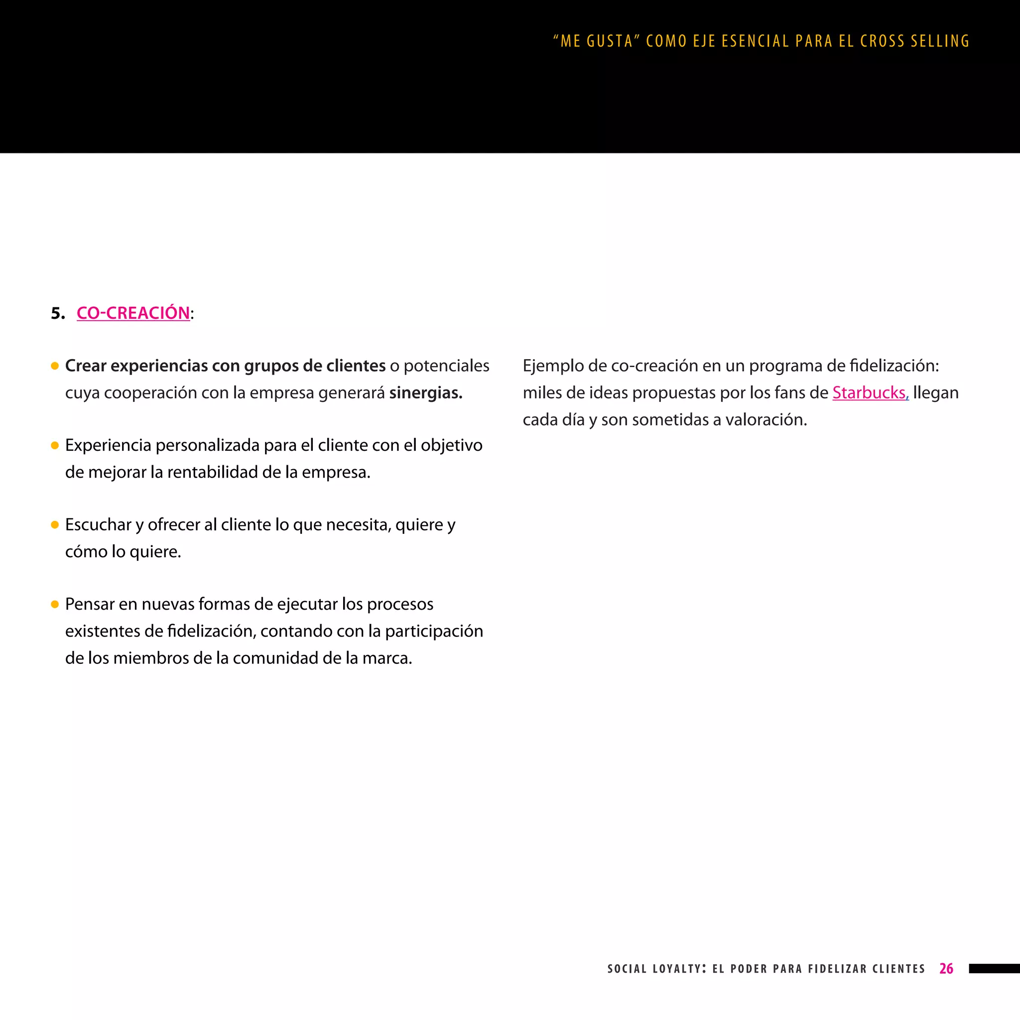 “ME GUSTA” COMO EJE ESENCIAL PARA EL CROSS SELLING

5. CO-CREACIÓN:
Crear experiencias con grupos de clientes o potenciales
cuya cooperación con la empresa generará sinergias.

● 

Ejemplo de co-creación en un programa de fidelización:
miles de ideas propuestas por los fans de Starbucks, llegan
cada día y son sometidas a valoración.

Experiencia personalizada para el cliente con el objetivo
de mejorar la rentabilidad de la empresa.

● 

Escuchar y ofrecer al cliente lo que necesita, quiere y
cómo lo quiere.

● 

Pensar en nuevas formas de ejecutar los procesos
existentes de fidelización, contando con la participación
de los miembros de la comunidad de la marca.

● 

social loyalty: el poder para fidelizar clientes

26

 