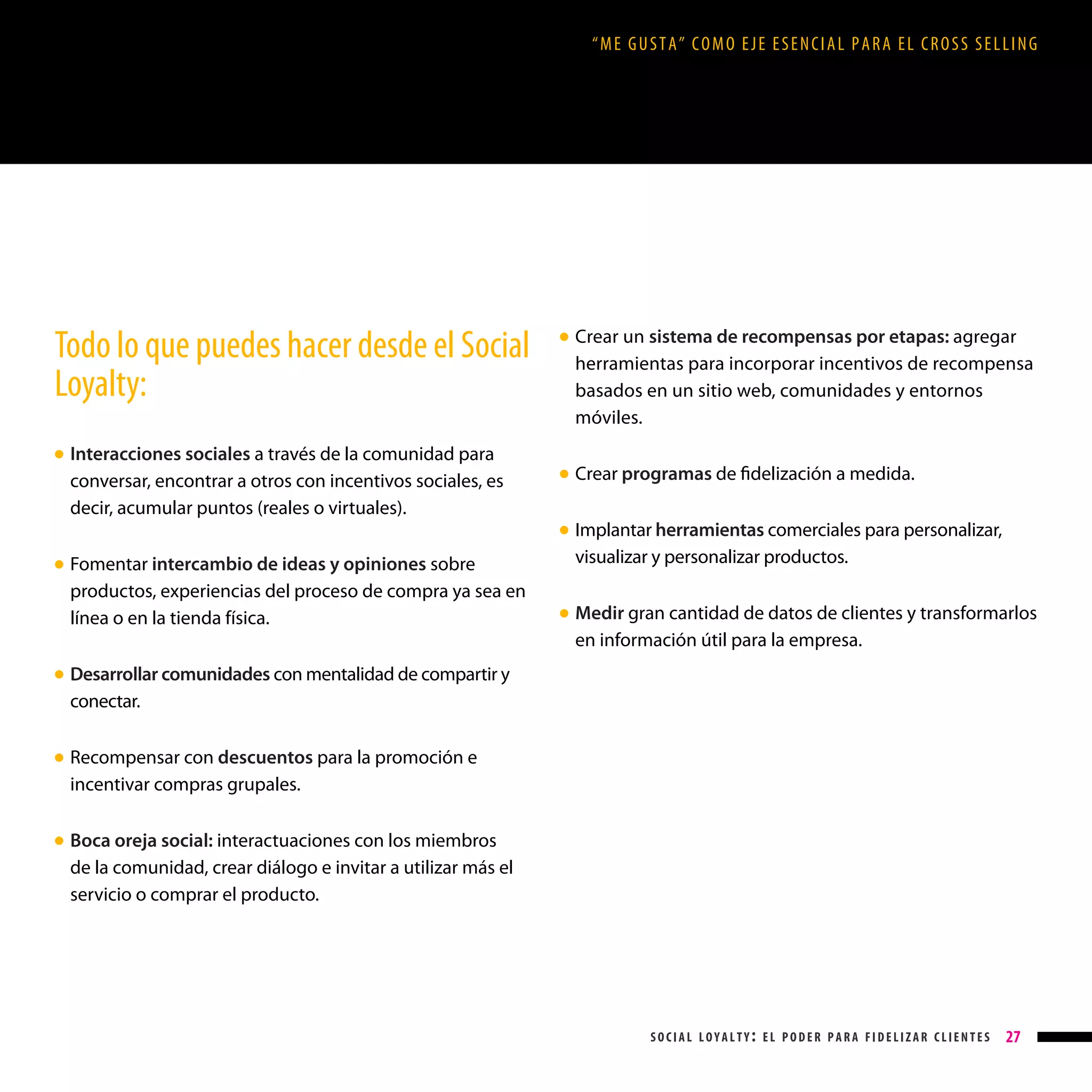 “ME GUSTA” COMO EJE ESENCIAL PARA EL CROSS SELLING

Todo lo que puedes hacer desde el Social
Loyalty:
Interacciones sociales a través de la comunidad para
conversar, encontrar a otros con incentivos sociales, es
decir, acumular puntos (reales o virtuales).

Crear un sistema de recompensas por etapas: agregar
herramientas para incorporar incentivos de recompensa
basados en un sitio web, comunidades y entornos
móviles.

● 

● 

Crear programas de fidelización a medida.

● 

Implantar herramientas comerciales para personalizar,
visualizar y personalizar productos.

● 

Fomentar intercambio de ideas y opiniones sobre
productos, experiencias del proceso de compra ya sea en
línea o en la tienda física.

● 

Medir gran cantidad de datos de clientes y transformarlos
en información útil para la empresa.

● 

Desarrollar comunidades con mentalidad de compartir y
conectar.

● 

Recompensar con descuentos para la promoción e
incentivar compras grupales.

● 

Boca oreja social: interactuaciones con los miembros
de la comunidad, crear diálogo e invitar a utilizar más el
servicio o comprar el producto.

● 

social loyalty: el poder para fidelizar clientes

27

 