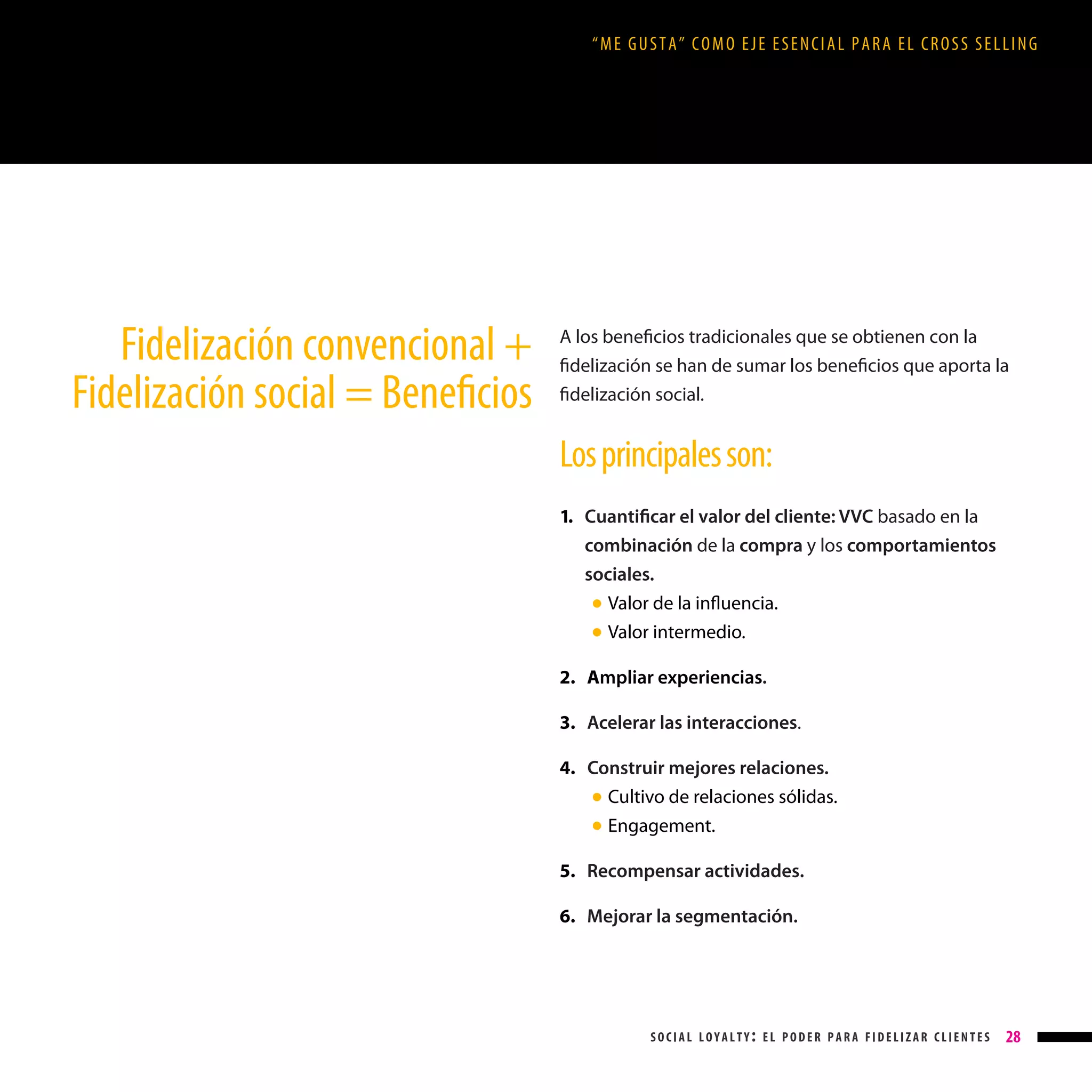 “ME GUSTA” COMO EJE ESENCIAL PARA EL CROSS SELLING

Fidelización convencional +
Fidelización social = Beneficios

A los beneficios tradicionales que se obtienen con la
fidelización se han de sumar los beneficios que aporta la
fidelización social.

Los principales son:
1. Cuantificar el valor del cliente: VVC basado en la

combinación de la compra y los comportamientos
sociales.
●
●

Valor de la influencia.
Valor intermedio.

2. Ampliar experiencias.
3. Acelerar las interacciones.
4. Construir mejores relaciones.
● Cultivo de relaciones sólidas.
● Engagement.
5. Recompensar actividades.
6. Mejorar la segmentación.

social loyalty: el poder para fidelizar clientes

28

 