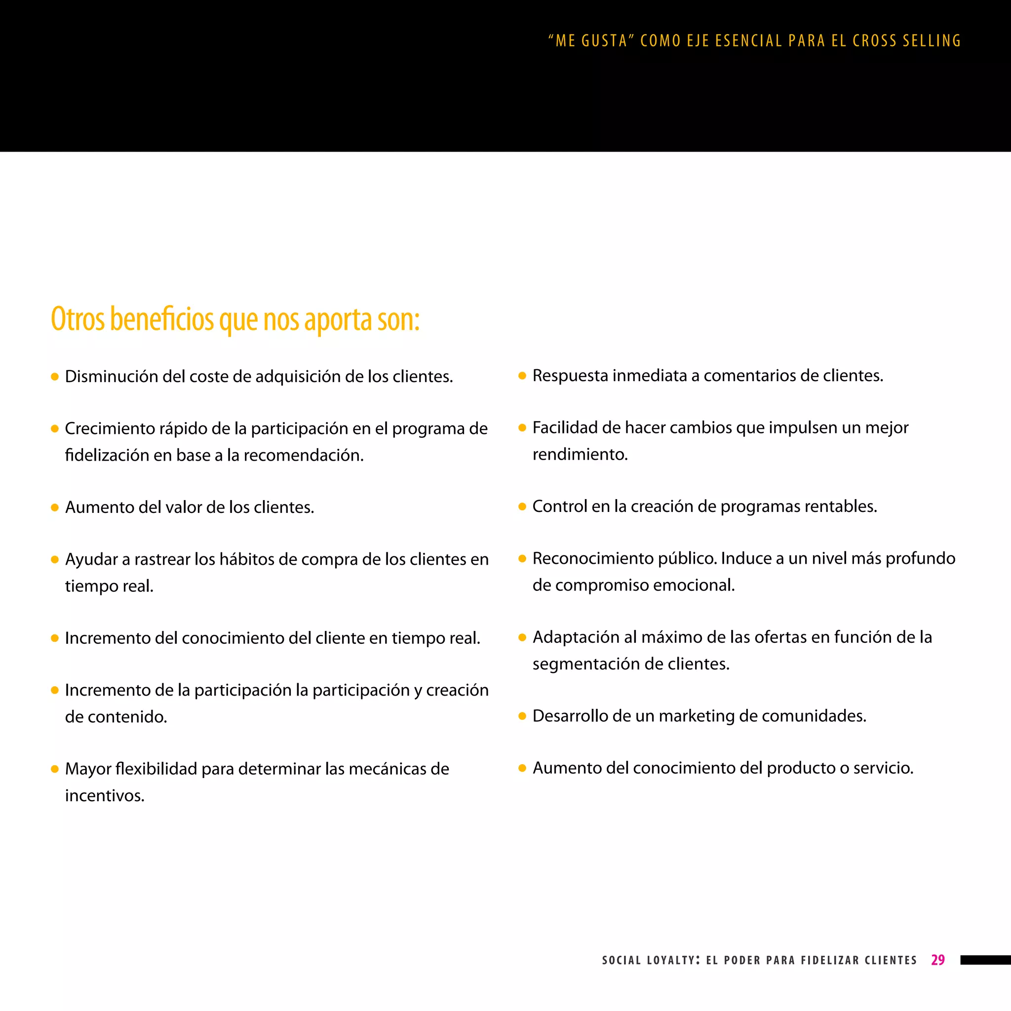 “ME GUSTA” COMO EJE ESENCIAL PARA EL CROSS SELLING

Otros beneficios que nos aporta son:
Respuesta inmediata a comentarios de clientes.

Disminución del coste de adquisición de los clientes.

● 

Crecimiento rápido de la participación en el programa de
fidelización en base a la recomendación.

● 

Aumento del valor de los clientes.

● 

Ayudar a rastrear los hábitos de compra de los clientes en
tiempo real.

● 

Incremento del conocimiento del cliente en tiempo real.

●

● 

● 

● 

● 

● 

Incremento de la participación la participación y creación
de contenido.

Facilidad de hacer cambios que impulsen un mejor
rendimiento.
Control en la creación de programas rentables.
Reconocimiento público. Induce a un nivel más profundo
de compromiso emocional.
Adaptación al máximo de las ofertas en función de la
segmentación de clientes.

● 

Mayor flexibilidad para determinar las mecánicas de
incentivos.

● 

Desarrollo de un marketing de comunidades.

● 

Aumento del conocimiento del producto o servicio.

● 

social loyalty: el poder para fidelizar clientes

29

 