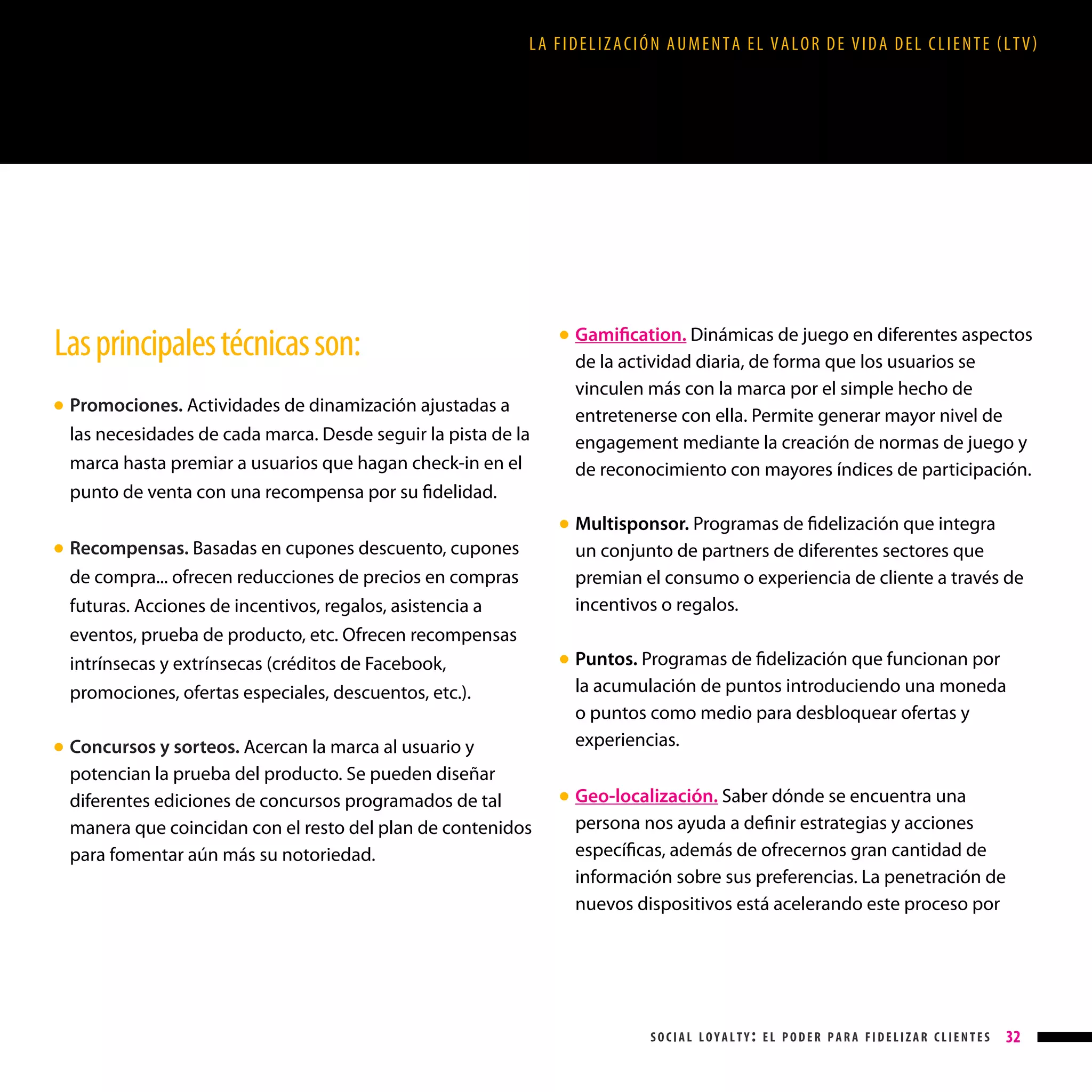 LA FIDELIZACIÓN AUMENTA EL VALOR DE VIDA DEL CLIENTE (LTV)

Las principales técnicas son:

Gamification. Dinámicas de juego en diferentes aspectos
de la actividad diaria, de forma que los usuarios se
vinculen más con la marca por el simple hecho de
entretenerse con ella. Permite generar mayor nivel de
engagement mediante la creación de normas de juego y
de reconocimiento con mayores índices de participación.

● 

Promociones. Actividades de dinamización ajustadas a
las necesidades de cada marca. Desde seguir la pista de la
marca hasta premiar a usuarios que hagan check-in en el
punto de venta con una recompensa por su fidelidad.

● 

●

Recompensas. Basadas en cupones descuento, cupones
de compra... ofrecen reducciones de precios en compras
futuras. Acciones de incentivos, regalos, asistencia a
eventos, prueba de producto, etc. Ofrecen recompensas
intrínsecas y extrínsecas (créditos de Facebook,
promociones, ofertas especiales, descuentos, etc.).

● 

Concursos y sorteos. Acercan la marca al usuario y
potencian la prueba del producto. Se pueden diseñar
diferentes ediciones de concursos programados de tal
manera que coincidan con el resto del plan de contenidos
para fomentar aún más su notoriedad.

M
 ultisponsor. Programas de fidelización que integra
un conjunto de partners de diferentes sectores que
premian el consumo o experiencia de cliente a través de
incentivos o regalos.
Puntos. Programas de fidelización que funcionan por
la acumulación de puntos introduciendo una moneda
o puntos como medio para desbloquear ofertas y
experiencias.

● 

● 

●

Geo-localización. Saber dónde se encuentra una
persona nos ayuda a definir estrategias y acciones
específicas, además de ofrecernos gran cantidad de
información sobre sus preferencias. La penetración de
nuevos dispositivos está acelerando este proceso por

social loyalty: el poder para fidelizar clientes

32

 