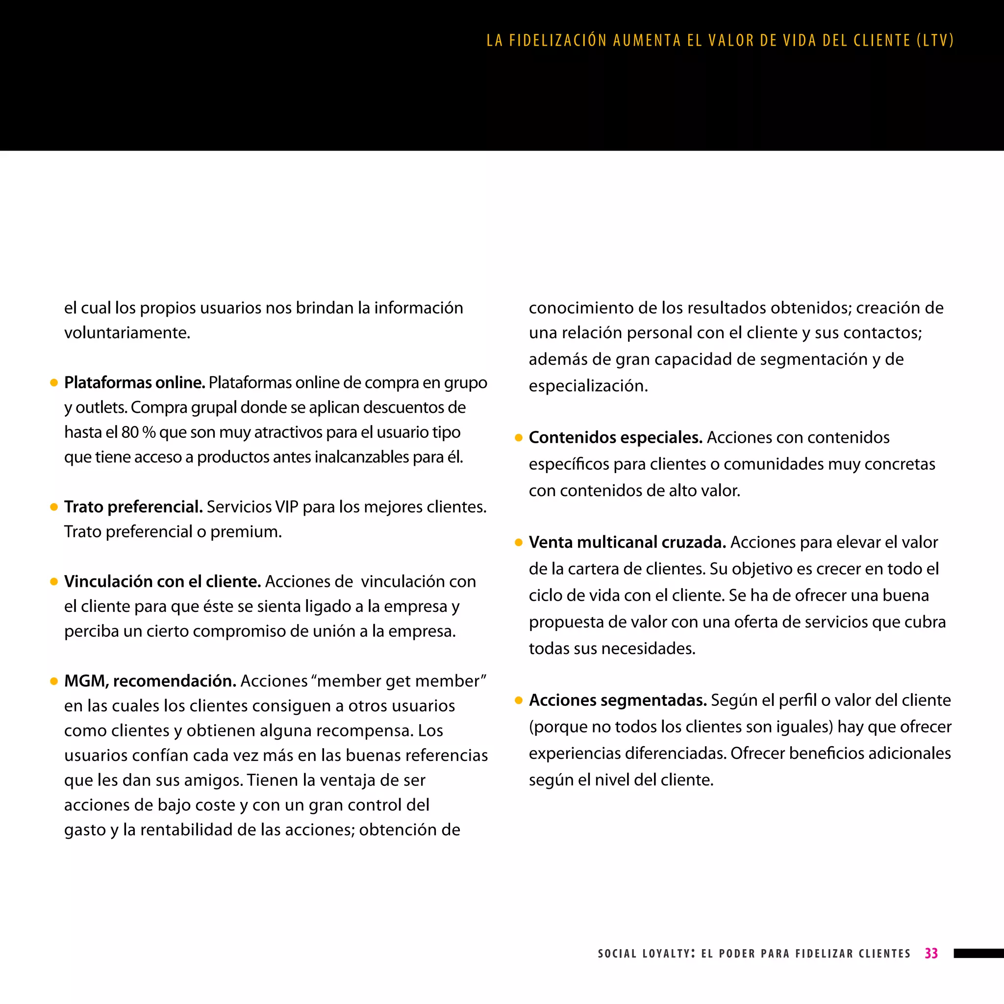 LA FIDELIZACIÓN AUMENTA EL VALOR DE VIDA DEL CLIENTE (LTV)

el cual los propios usuarios nos brindan la información
voluntariamente.
Plataformas online. Plataformas online de compra en grupo
y outlets. Compra grupal donde se aplican descuentos de
hasta el 80 % que son muy atractivos para el usuario tipo
que tiene acceso a productos antes inalcanzables para él.

● 

Trato preferencial. Servicios VIP para los mejores clientes.
Trato preferencial o premium.

conocimiento de los resultados obtenidos; creación de
una relación personal con el cliente y sus contactos;
además de gran capacidad de segmentación y de
especialización.
Contenidos especiales. Acciones con contenidos
específicos para clientes o comunidades muy concretas
con contenidos de alto valor.

● 

● 

Vinculación con el cliente. Acciones de vinculación con
el cliente para que éste se sienta ligado a la empresa y
perciba un cierto compromiso de unión a la empresa.

● 

MGM, recomendación. Acciones “member get member”
en las cuales los clientes consiguen a otros usuarios
como clientes y obtienen alguna recompensa. Los
usuarios confían cada vez más en las buenas referencias
que les dan sus amigos. Tienen la ventaja de ser
acciones de bajo coste y con un gran control del
gasto y la rentabilidad de las acciones; obtención de

Venta multicanal cruzada. Acciones para elevar el valor

● 

de la cartera de clientes. Su objetivo es crecer en todo el
ciclo de vida con el cliente. Se ha de ofrecer una buena
propuesta de valor con una oferta de servicios que cubra
todas sus necesidades.

● 

Acciones segmentadas. Según el perfil o valor del cliente
(porque no todos los clientes son iguales) hay que ofrecer
experiencias diferenciadas. Ofrecer beneficios adicionales
según el nivel del cliente.

● 

social loyalty: el poder para fidelizar clientes

33

 
