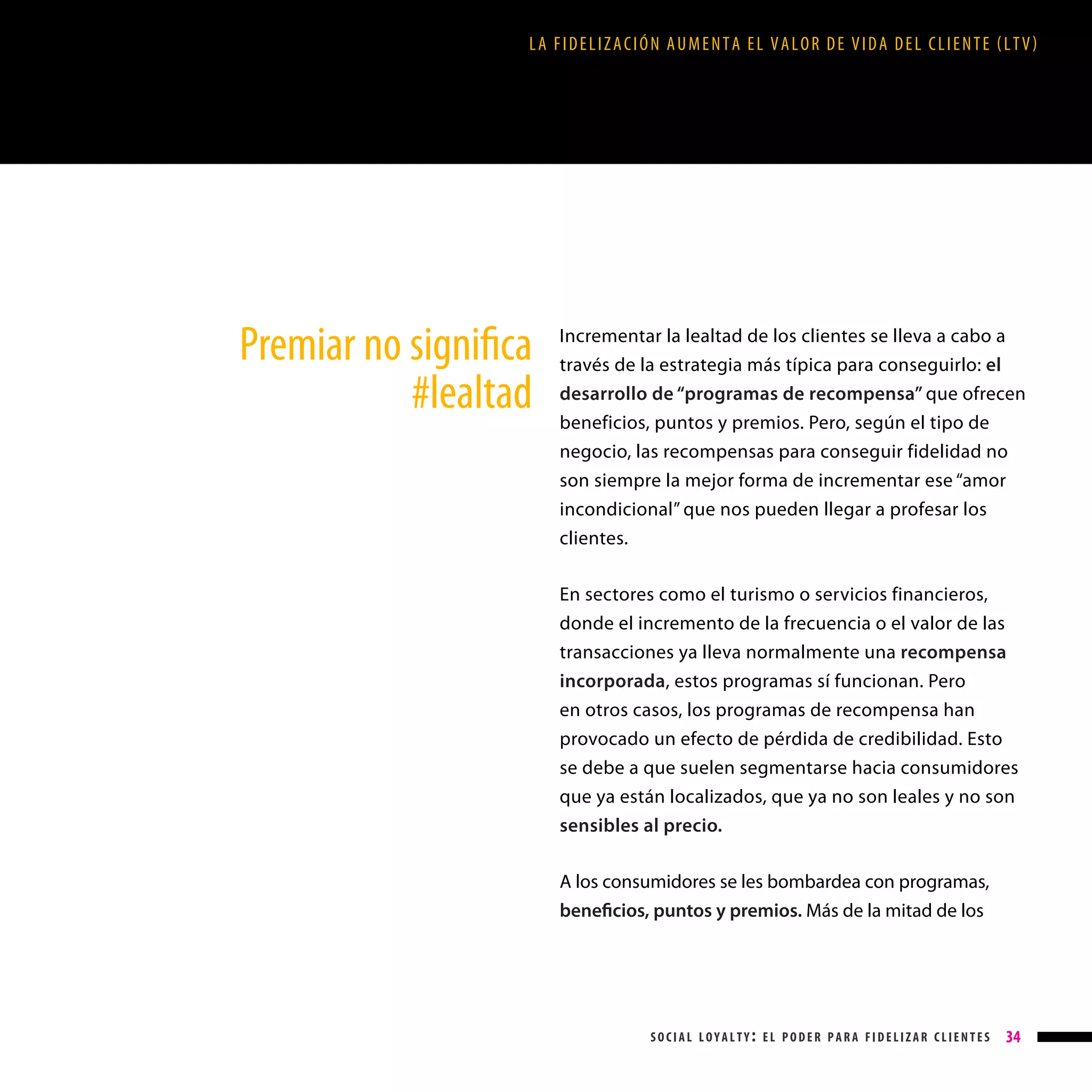 LA FIDELIZACIÓN AUMENTA EL VALOR DE VIDA DEL CLIENTE (LTV)

Premiar no significa
#lealtad

Incrementar la lealtad de los clientes se lleva a cabo a
través de la estrategia más típica para conseguirlo: el
desarrollo de “programas de recompensa” que ofrecen
beneficios, puntos y premios. Pero, según el tipo de
negocio, las recompensas para conseguir fidelidad no
son siempre la mejor forma de incrementar ese “amor
incondicional” que nos pueden llegar a profesar los
clientes.
En sectores como el turismo o servicios financieros,
donde el incremento de la frecuencia o el valor de las
transacciones ya lleva normalmente una recompensa
incorporada, estos programas sí funcionan. Pero
en otros casos, los programas de recompensa han
provocado un efecto de pérdida de credibilidad. Esto
se debe a que suelen segmentarse hacia consumidores
que ya están localizados, que ya no son leales y no son
sensibles al precio.
A los consumidores se les bombardea con programas,
beneficios, puntos y premios. Más de la mitad de los

social loyalty: el poder para fidelizar clientes

34

 