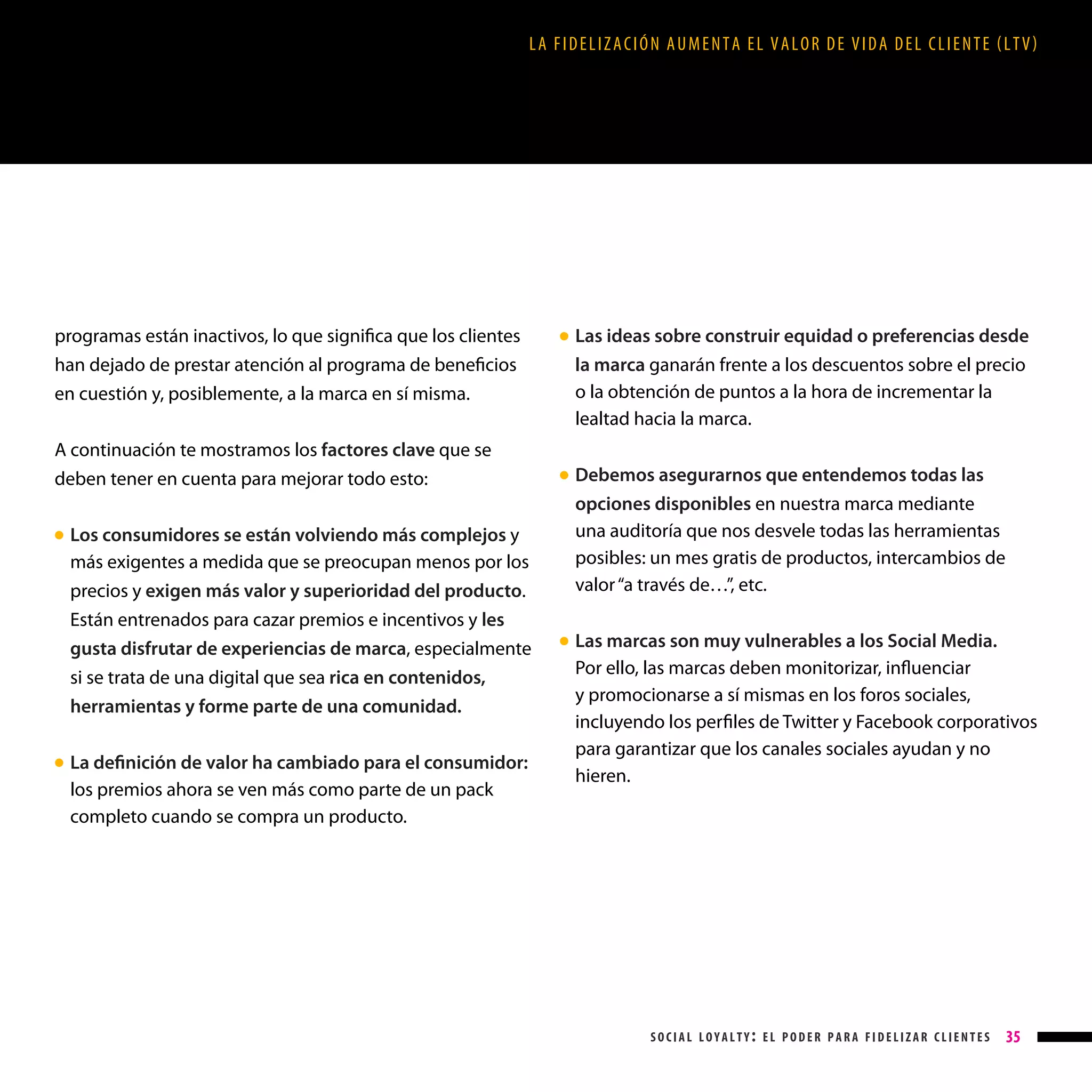LA FIDELIZACIÓN AUMENTA EL VALOR DE VIDA DEL CLIENTE (LTV)

programas están inactivos, lo que significa que los clientes
han dejado de prestar atención al programa de beneficios
en cuestión y, posiblemente, a la marca en sí misma.
A continuación te mostramos los factores clave que se
deben tener en cuenta para mejorar todo esto:
Los consumidores se están volviendo más complejos y
más exigentes a medida que se preocupan menos por los
precios y exigen más valor y superioridad del producto.
Están entrenados para cazar premios e incentivos y les
gusta disfrutar de experiencias de marca, especialmente
si se trata de una digital que sea rica en contenidos,
herramientas y forme parte de una comunidad.

Las ideas sobre construir equidad o preferencias desde
la marca ganarán frente a los descuentos sobre el precio
o la obtención de puntos a la hora de incrementar la
lealtad hacia la marca.

● 

Debemos asegurarnos que entendemos todas las
opciones disponibles en nuestra marca mediante
una auditoría que nos desvele todas las herramientas
posibles: un mes gratis de productos, intercambios de
valor “a través de…”, etc.

● 

● 

La definición de valor ha cambiado para el consumidor:
los premios ahora se ven más como parte de un pack
completo cuando se compra un producto.

● 

●

L
 as marcas son muy vulnerables a los Social Media.
Por ello, las marcas deben monitorizar, influenciar
y promocionarse a sí mismas en los foros sociales,
incluyendo los perfiles de Twitter y Facebook corporativos
para garantizar que los canales sociales ayudan y no
hieren.

social loyalty: el poder para fidelizar clientes

35

 