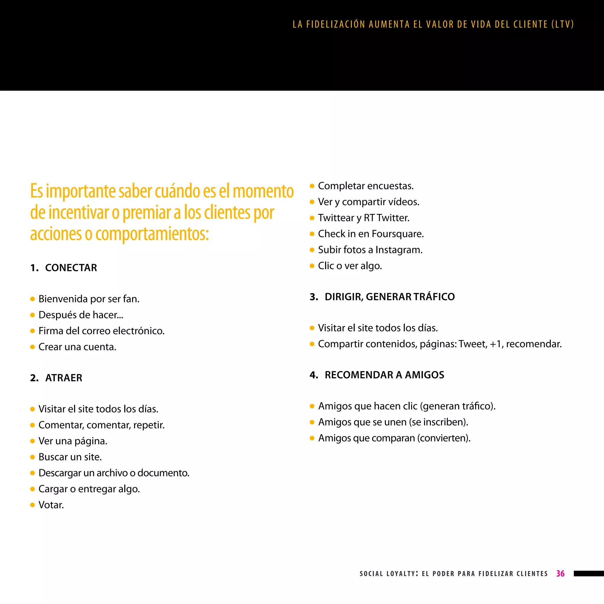 LA FIDELIZACIÓN AUMENTA EL VALOR DE VIDA DEL CLIENTE (LTV)

Es importante saber cuándo es el momento
de incentivar o premiar a los clientes por
acciones o comportamientos:

●
●
●
●
●

1. CONECTAR
Bienvenida por ser fan.

Después de hacer...

3. DIRIGIR, GENERAR TRÁFICO

Firma del correo electrónico.
Crear una cuenta.

●

● 
●
●
●

2. ATRAER
●
●
●
●
●
●
●

●

Completar encuestas.
Ver y compartir vídeos.
Twittear y RT Twitter.
Check in en Foursquare.
Subir fotos a Instagram.
Clic o ver algo.

Visitar el site todos los días.
Comentar, comentar, repetir.
Ver una página.
Buscar un site.
Descargar un archivo o documento.
Cargar o entregar algo.
Votar.

●

Visitar el site todos los días.
Compartir contenidos, páginas: Tweet, +1, recomendar.

4. RECOMENDAR A AMIGOS
●
●
●

Amigos que hacen clic (generan tráfico).
Amigos que se unen (se inscriben).
Amigos que comparan (convierten).

social loyalty: el poder para fidelizar clientes

36

 