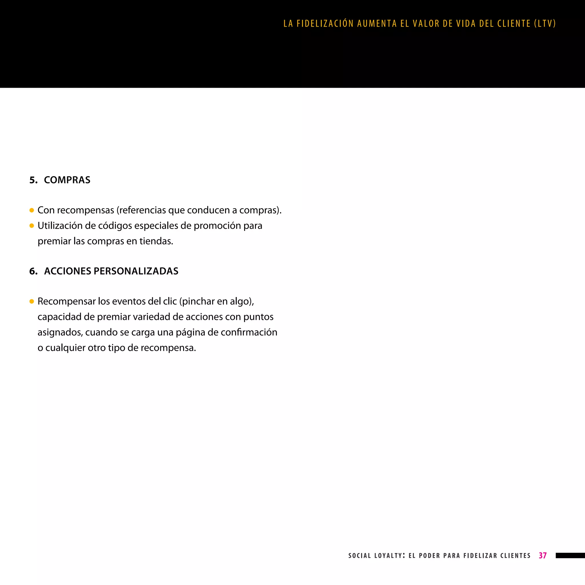 LA FIDELIZACIÓN AUMENTA EL VALOR DE VIDA DEL CLIENTE (LTV)

5. COMPRAS
●
●

Con recompensas (referencias que conducen a compras).

Utilización de códigos especiales de promoción para
premiar las compras en tiendas.

6. ACCIONES PERSONALIZADAS
Recompensar los eventos del clic (pinchar en algo),
capacidad de premiar variedad de acciones con puntos
asignados, cuando se carga una página de confirmación
o cualquier otro tipo de recompensa.

● 

social loyalty: el poder para fidelizar clientes

37

 