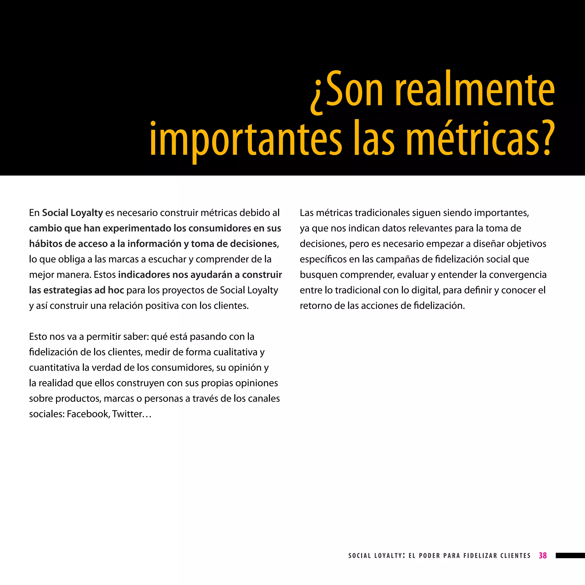 ¿Son realmente
importantes las métricas?
En Social Loyalty es necesario construir métricas debido al
cambio que han experimentado los consumidores en sus
hábitos de acceso a la información y toma de decisiones,
lo que obliga a las marcas a escuchar y comprender de la
mejor manera. Estos indicadores nos ayudarán a construir
las estrategias ad hoc para los proyectos de Social Loyalty
y así construir una relación positiva con los clientes.

Las métricas tradicionales siguen siendo importantes,
ya que nos indican datos relevantes para la toma de
decisiones, pero es necesario empezar a diseñar objetivos
específicos en las campañas de fidelización social que
busquen comprender, evaluar y entender la convergencia
entre lo tradicional con lo digital, para definir y conocer el
retorno de las acciones de fidelización.

Esto nos va a permitir saber: qué está pasando con la
fidelización de los clientes, medir de forma cualitativa y
cuantitativa la verdad de los consumidores, su opinión y
la realidad que ellos construyen con sus propias opiniones
sobre productos, marcas o personas a través de los canales
sociales: Facebook, Twitter…

social loyalty: el poder para fidelizar clientes

38

 